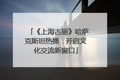 《上海古丽》哈萨克斯坦热播：开启文化交流新窗口