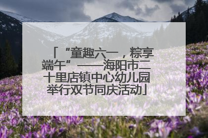 “童趣六一，粽享端午”——海阳市二十里店镇中心幼儿园举行双节同庆活动