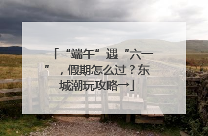 “端午”遇“六一”，假期怎么过？东城潮玩攻略→