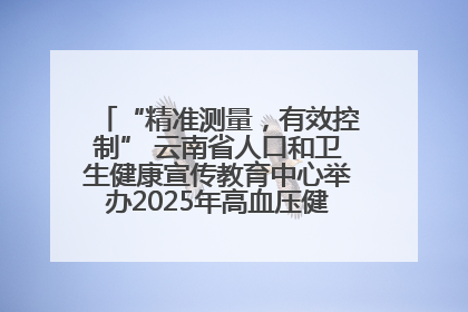 “精准测量，有效控制” 云南省人口和卫生健康宣传教育中心举办2025年高血压健康科普活动