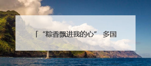 “粽香飘进我的心” 多国民众庆端午感受中国文化