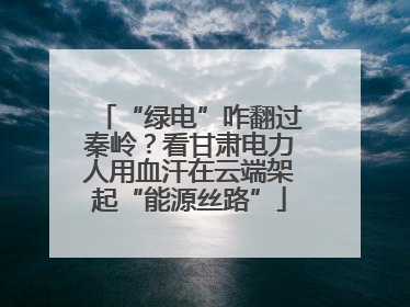 “绿电”咋翻过秦岭？看甘肃电力人用血汗在云端架起“能源丝路”
