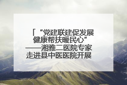 “党建联建促发展 健康帮扶暖民心”——湘雅二医院专家走进县中医医院开展健康帮扶活动