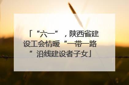 “六一”，陕西省建设工会情暖“一带一路”沿线建设者子女