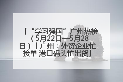 “学习强国”广州热榜（5月22日—5月28日）丨广州：外贸企业忙接单 港口码头忙出货