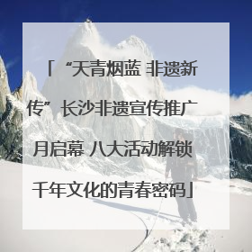 “天青烟蓝 非遗新传”长沙非遗宣传推广月启幕 八大活动解锁千年文化的青春密码