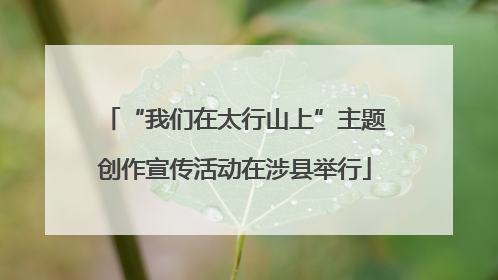 “我们在太行山上”主题创作宣传活动在涉县举行