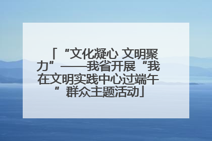 “文化凝心 文明聚力”——我省开展“我在文明实践中心过端午”群众主题活动