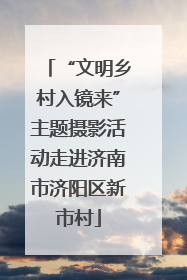 “文明乡村入镜来”主题摄影活动走进济南市济阳区新市村