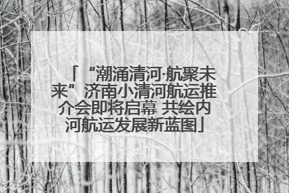 “潮涌清河·航聚未来”济南小清河航运推介会即将启幕 共绘内河航运发展新蓝图