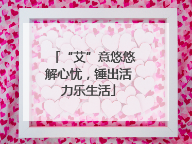 “艾”意悠悠解心忧，锤出活力乐生活