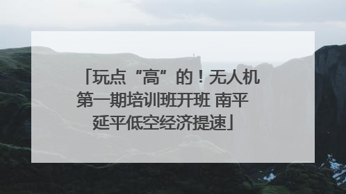 玩点“高”的！无人机第一期培训班开班 南平延平低空经济提速