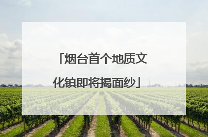 烟台首个地质文化镇即将揭面纱