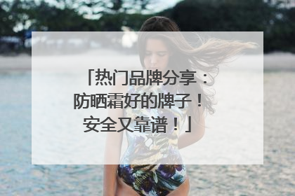 热门品牌分享：防晒霜好的牌子！安全又靠谱！
