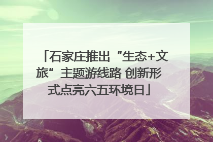 石家庄推出“生态+文旅”主题游线路 创新形式点亮六五环境日