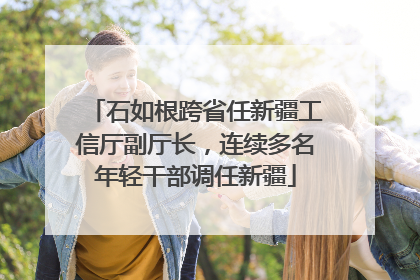 石如根跨省任新疆工信厅副厅长，连续多名年轻干部调任新疆
