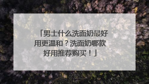 男士什么洗面奶最好用更温和？洗面奶哪款好用推荐购买！