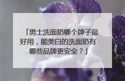 男士洗面奶哪个牌子最好用，能美白的洗面奶有哪些品牌更安全？