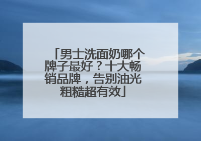 男士洗面奶哪个牌子最好？十大畅销品牌，告别油光粗糙超有效