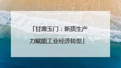 甘肃玉门：新质生产力赋能工业经济转型