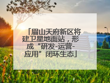 眉山天府新区将建卫星地面站，形成“研发-运营-应用”闭环生态