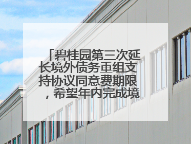 碧桂园第三次延长境外债务重组支持协议同意费期限，希望年内完成境外债务重组