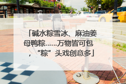 碱水粽雪冰、麻油姜母鸭粽……万物皆可包，“粽”头戏创意多