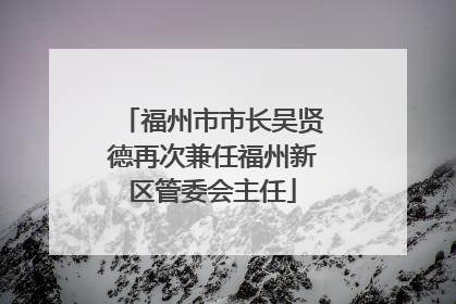 福州市市长吴贤德再次兼任福州新区管委会主任