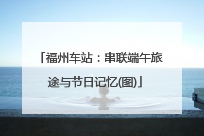 福州车站：串联端午旅途与节日记忆(图)