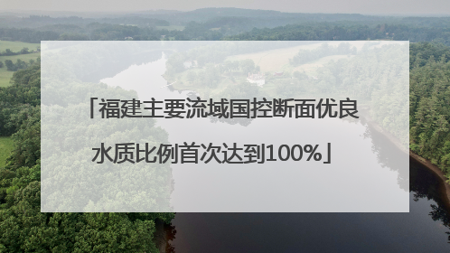 福建主要流域国控断面优良水质比例首次达到100%