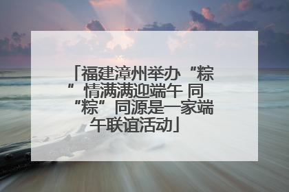 福建漳州举办“粽”情满满迎端午 同“粽”同源是一家端午联谊活动