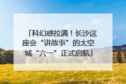 科幻感拉满！长沙这座会“讲故事”的太空城“六一”正式启航