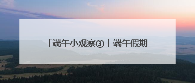端午小观察③丨端午假期收官，湖南累计接待游客1728.81万人次