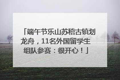 端午节乐山苏稽古镇划龙舟，11名外国留学生组队参赛：很开心！