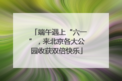 端午遇上“六一”，来北京各大公园收获双倍快乐