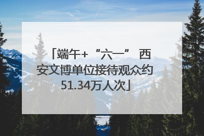 端午+“六一” 西安文博单位接待观众约51.34万人次