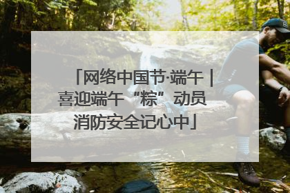 网络中国节·端午｜喜迎端午“粽”动员 消防安全记心中