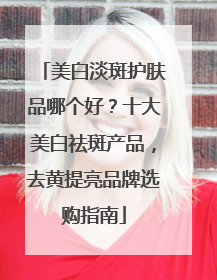 美白淡斑护肤品哪个好？十大美白祛斑产品，去黄提亮品牌选购指南