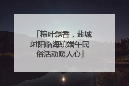 粽叶飘香，盐城射阳临海镇端午民俗活动暖人心