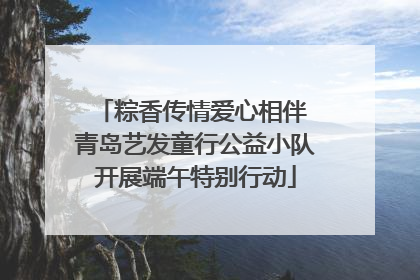 粽香传情爱心相伴 青岛艺发童行公益小队开展端午特别行动