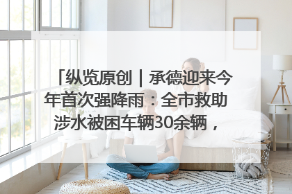 纵览原创｜承德迎来今年首次强降雨：全市救助涉水被困车辆30余辆，8日晚市区已无积水路段，交通恢复畅通
