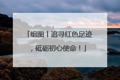 组图丨追寻红色足迹，砥砺初心使命！