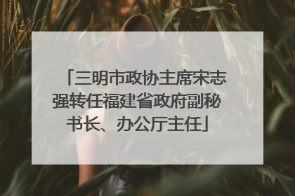 三明市政协主席宋志强转任福建省政府副秘书长、办公厅主任