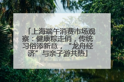 上海端午消费市场观察：健康粽走俏，传统习俗添新意，“龙舟经济”与亲子游共热