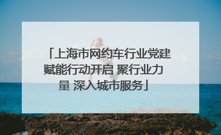 上海市网约车行业党建赋能行动开启 聚行业力量 深入城市服务