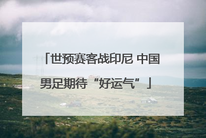世预赛客战印尼 中国男足期待“好运气”