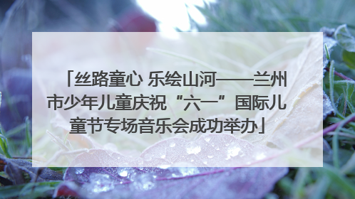 丝路童心 乐绘山河——兰州市少年儿童庆祝“六一”国际儿童节专场音乐会成功举办