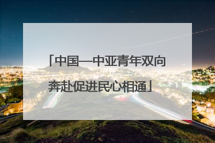 中国—中亚青年双向奔赴促进民心相通