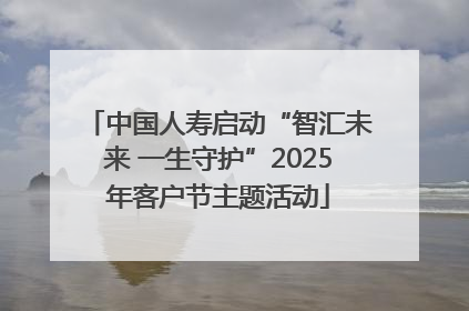中国人寿启动“智汇未来 一生守护”2025年客户节主题活动