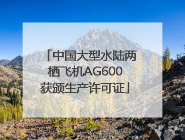中国大型水陆两栖飞机AG600获颁生产许可证